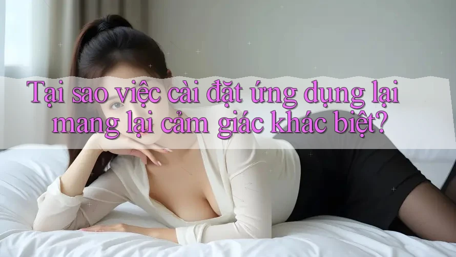 Tại sao việc cài đặt ứng dụng lại mang lại cảm giác khác biệt?