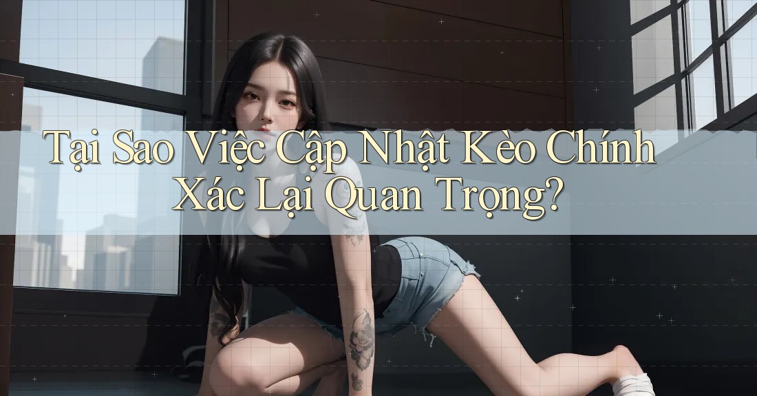 Tại Sao Việc Cập Nhật Kèo Chính Xác Lại Quan Trọng? Tại Sao Việc Cập Nhật Kèo Chính Xác Lại Quan Trọng?