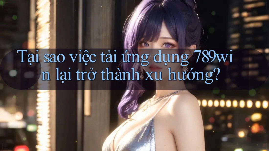 Tại sao việc tải ứng dụng 789win lại trở thành xu hướng?