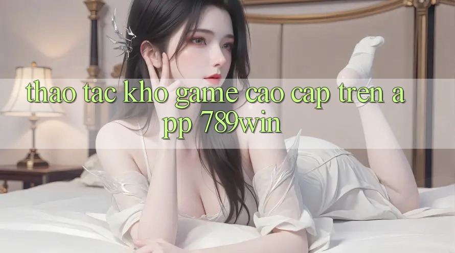 Thao tác Kho Game Cao cấp Trên App 789win Thao tác Kho Game Cao cấp Trên App 789win