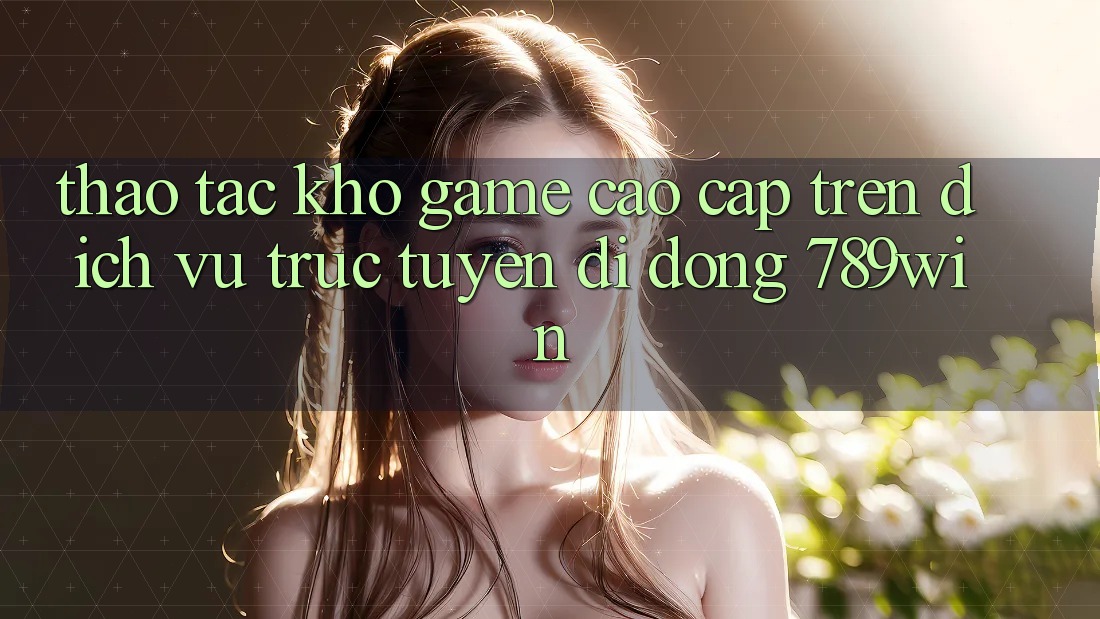 Thao tác Kho Game Cao cấp Trên Dịch vụ trực tuyến di động 789win Thao tác Kho Game Cao cấp Trên Dịch vụ trực tuyến di động 789win
