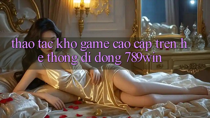 Thao tác Kho Game Cao cấp Trên Hệ thống di động 789win Thao tác Kho Game Cao cấp Trên Hệ thống di động 789win