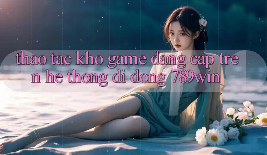 Thao tác Kho Game Đẳng Cấp Trên Hệ thống di động 789win Thao tác Kho Game Đẳng Cấp Trên Hệ thống di động 789win