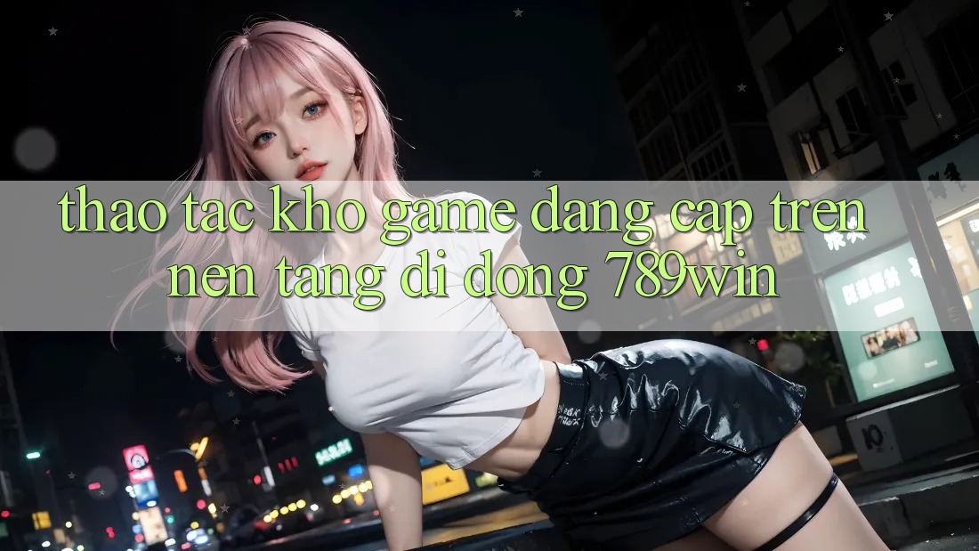 Thao tác Kho Game Đẳng Cấp Trên Nền tảng di động 789win Thao tác Kho Game Đẳng Cấp Trên Nền tảng di động 789win