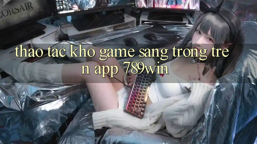 Thao tác Kho Game Sang trọng Trên App 789win Thao tác Kho Game Sang trọng Trên App 789win
