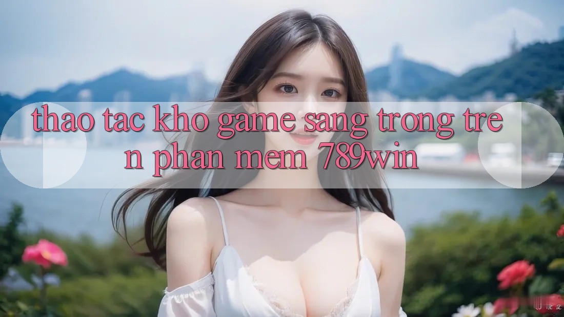 Thao tác Kho Game Sang trọng Trên Phần mềm 789win Thao tác Kho Game Sang trọng Trên Phần mềm 789win