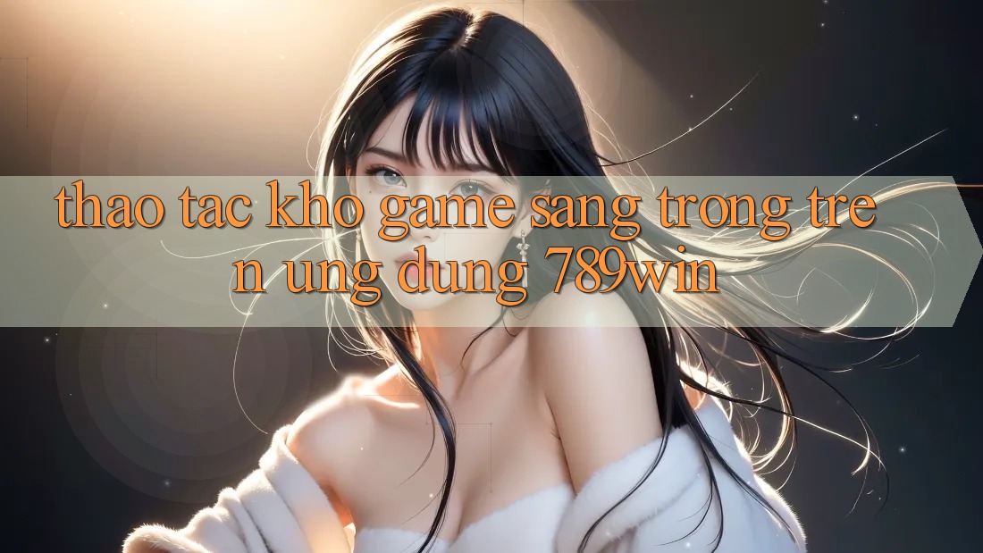 Thao tác Kho Game Sang trọng Trên Ứng Dụng 789win Thao tác Kho Game Sang trọng Trên Ứng Dụng 789win