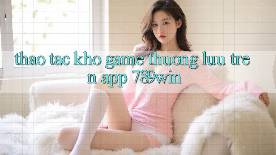 Thao tác Kho Game Thượng lưu Trên App 789win Thao tác Kho Game Thượng lưu Trên App 789win