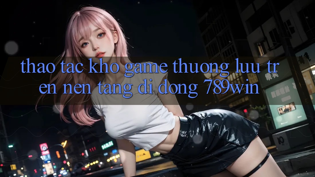 Thao tác Kho Game Thượng lưu Trên Nền tảng di động 789win Thao tác Kho Game Thượng lưu Trên Nền tảng di động 789win