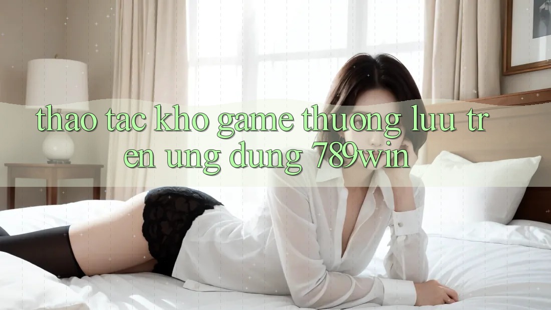 Thao tác Kho Game Thượng lưu Trên Ứng Dụng 789win Thao tác Kho Game Thượng lưu Trên Ứng Dụng 789win