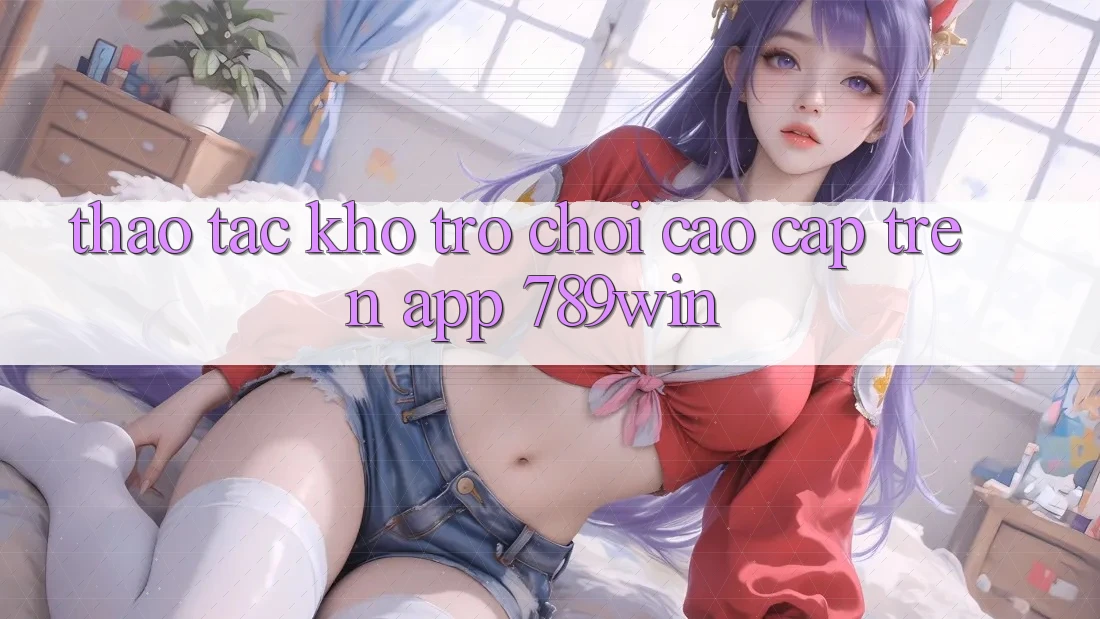 Thao tác Kho Trò chơi Cao cấp Trên App 789win Thao tác Kho Trò chơi Cao cấp Trên App 789win