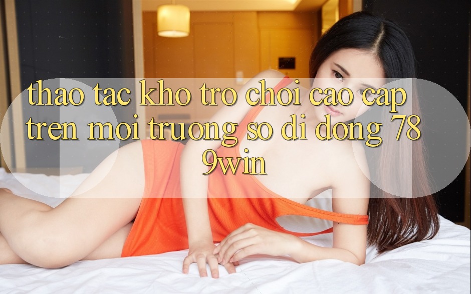 Thao tác Kho Trò chơi Cao cấp Trên Môi trường số di động 789win Thao tác Kho Trò chơi Cao cấp Trên Môi trường số di động 789win