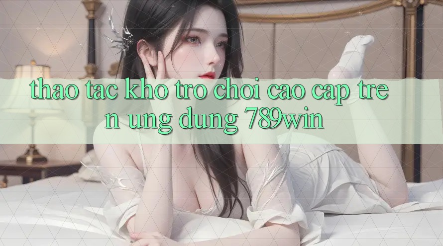 Thao tác Kho Trò chơi Cao cấp Trên Ứng Dụng 789win Thao tác Kho Trò chơi Cao cấp Trên Ứng Dụng 789win