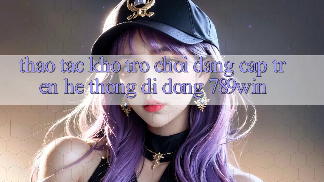 Thao tác Kho Trò chơi Đẳng cấp Trên Hệ thống di động 789win Thao tác Kho Trò chơi Đẳng cấp Trên Hệ thống di động 789win