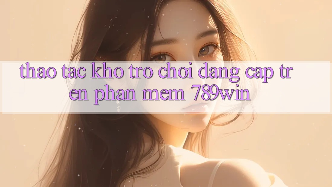 Thao tác Kho Trò chơi Đẳng Cấp Trên Phần mềm 789win Thao tác Kho Trò chơi Đẳng Cấp Trên Phần mềm 789win