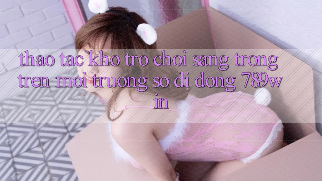 Thao tác Kho Trò chơi Sang trọng Trên Môi trường số di động 789win Thao tác Kho Trò chơi Sang trọng Trên Môi trường số di động 789win