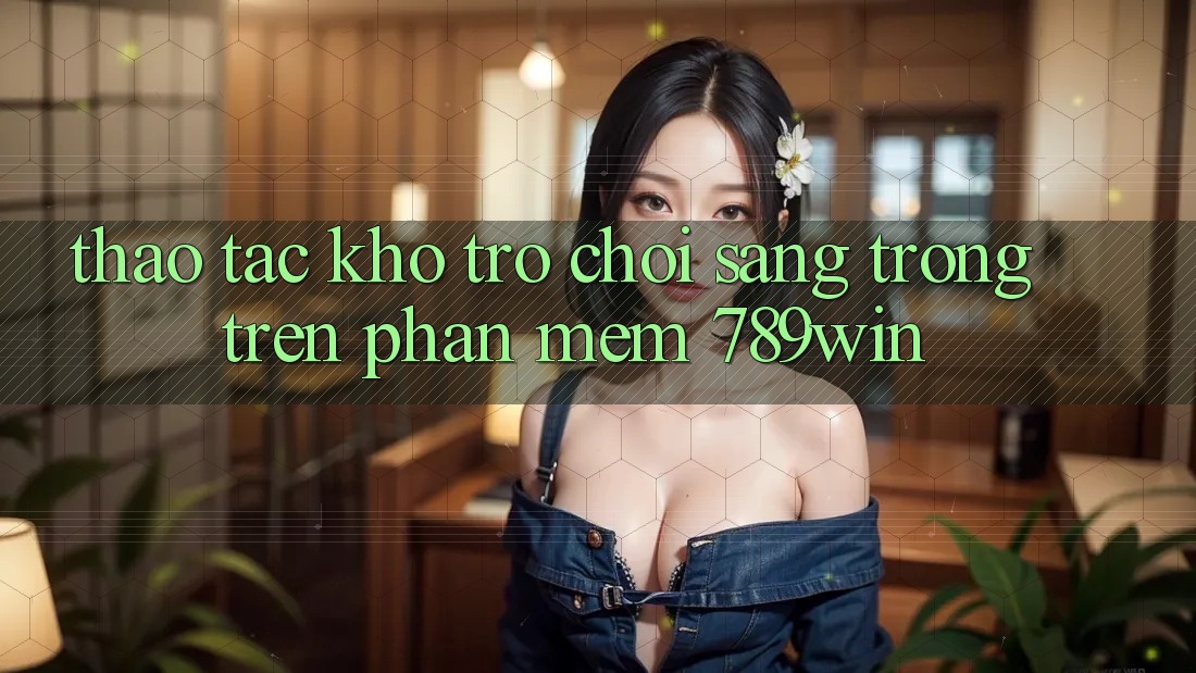 Thao tác Kho Trò chơi Sang trọng Trên Phần mềm 789win Thao tác Kho Trò chơi Sang trọng Trên Phần mềm 789win