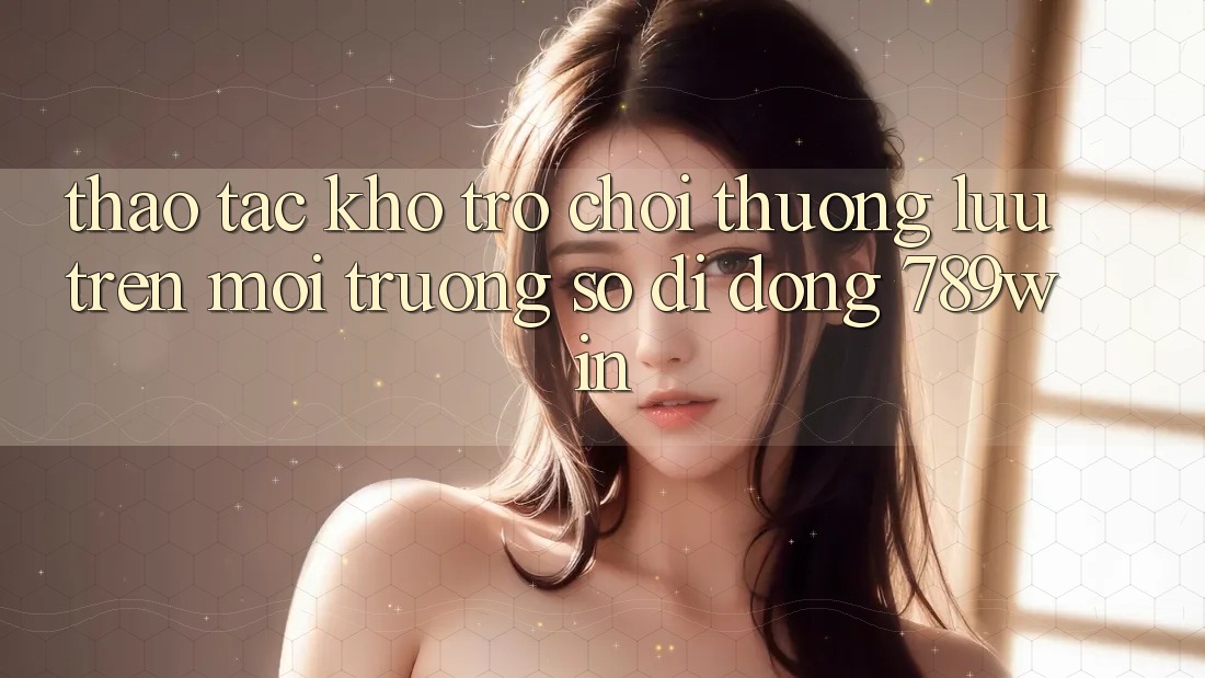Thao tác Kho Trò chơi Thượng lưu Trên Môi trường số di động 789win Thao tác Kho Trò chơi Thượng lưu Trên Môi trường số di động 789win