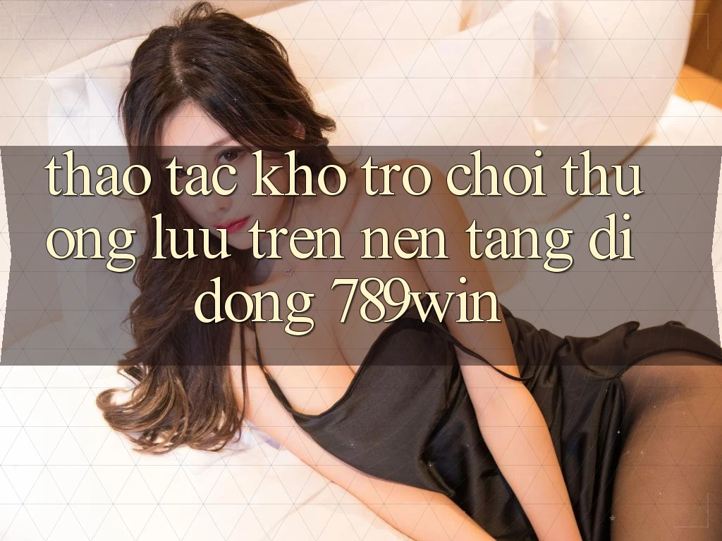 Thao tác Kho Trò chơi Thượng lưu Trên Nền tảng di động 789win