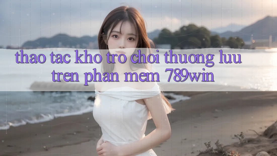 Thao tác Kho Trò chơi Thượng lưu Trên Phần mềm 789win Thao tác Kho Trò chơi Thượng lưu Trên Phần mềm 789win