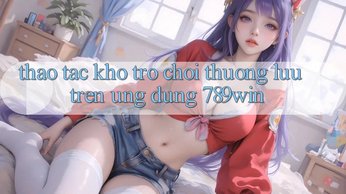Thao tác Kho Trò chơi Thượng lưu Trên Ứng Dụng 789win Thao tác Kho Trò chơi Thượng lưu Trên Ứng Dụng 789win