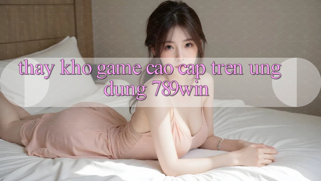 Thấy Kho Game Cao cấp Trên Ứng Dụng 789win Thấy Kho Game Cao cấp Trên Ứng Dụng 789win