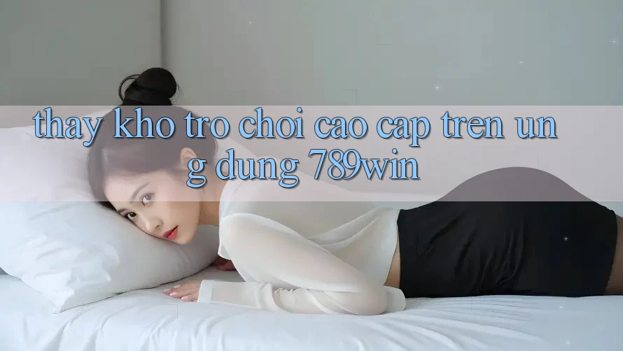 Thấy Kho Trò chơi Cao cấp Trên Ứng Dụng 789win