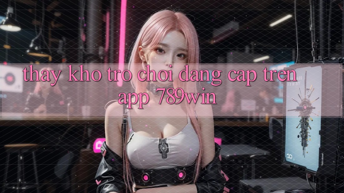 Thấy Kho Trò chơi Đẳng Cấp Trên App 789win Thấy Kho Trò chơi Đẳng Cấp Trên App 789win