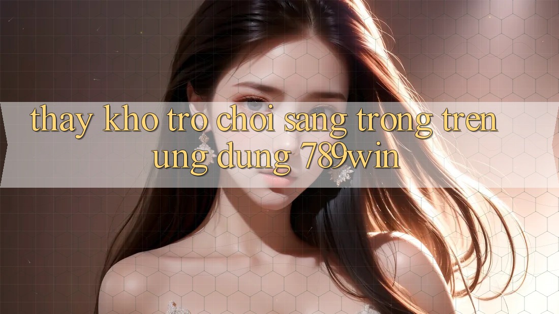 Thấy Kho Trò chơi Sang trọng Trên Ứng Dụng 789win Thấy Kho Trò chơi Sang trọng Trên Ứng Dụng 789win