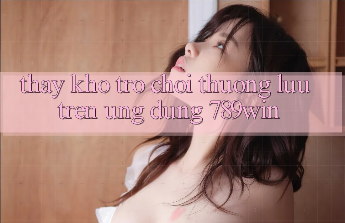 Thấy Kho Trò chơi Thượng lưu Trên Ứng dụng 789win Thấy Kho Trò chơi Thượng lưu Trên Ứng dụng 789win