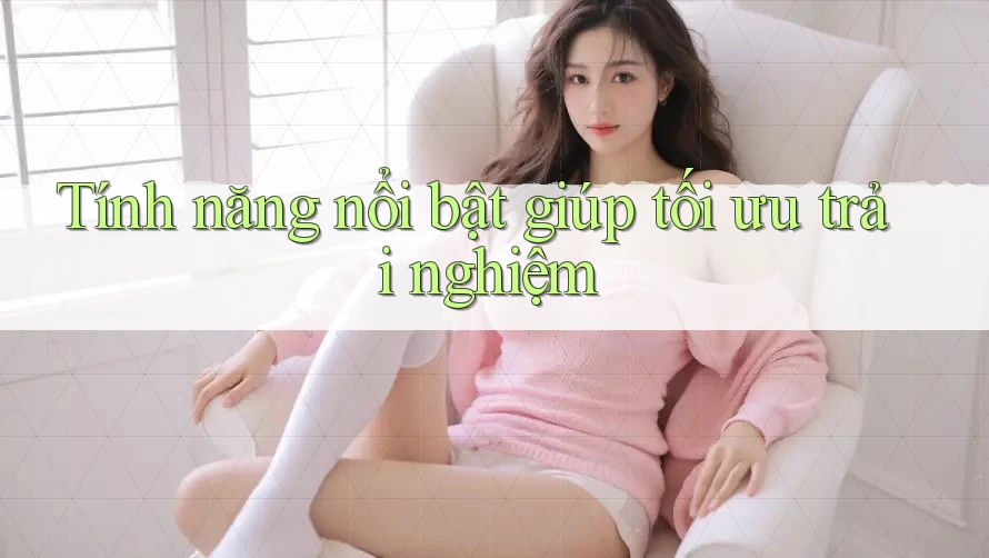 Tính năng nổi bật giúp tối ưu trải nghiệm Tính năng nổi bật giúp tối ưu trải nghiệm