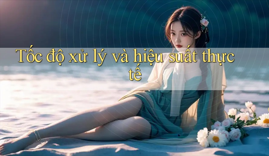 Tốc độ xử lý và hiệu suất thực tế Tốc độ xử lý và hiệu suất thực tế