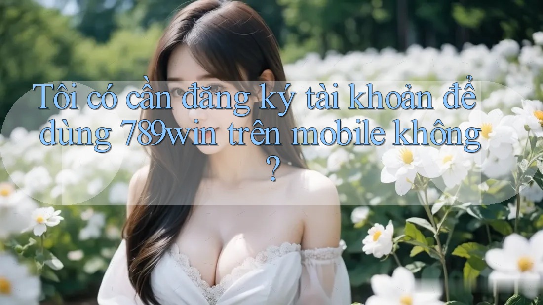 Tôi có cần đăng ký tài khoản để dùng 789win trên mobile không? Tôi có cần đăng ký tài khoản để dùng 789win trên mobile không?
