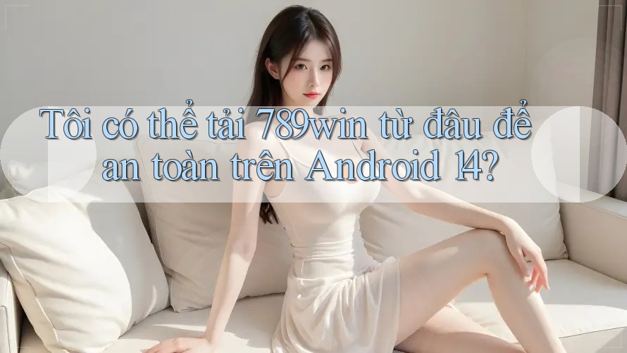 Tôi có thể tải 789win từ đâu để an toàn trên Android 14?