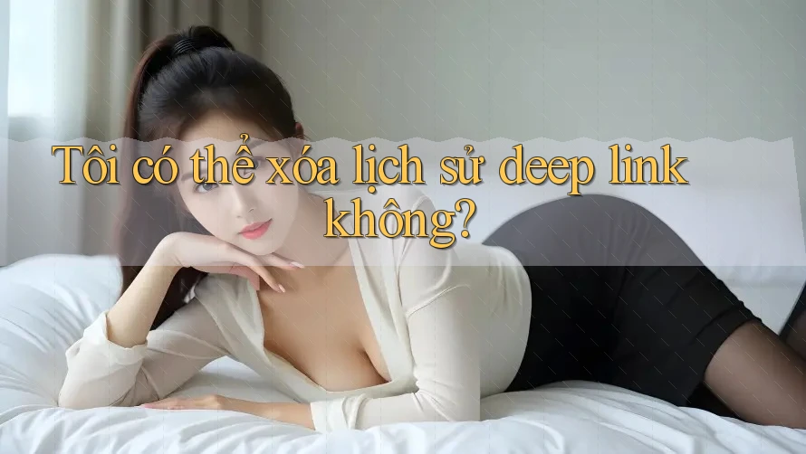 Tôi có thể xóa lịch sử deep link không? Tôi có thể xóa lịch sử deep link không?