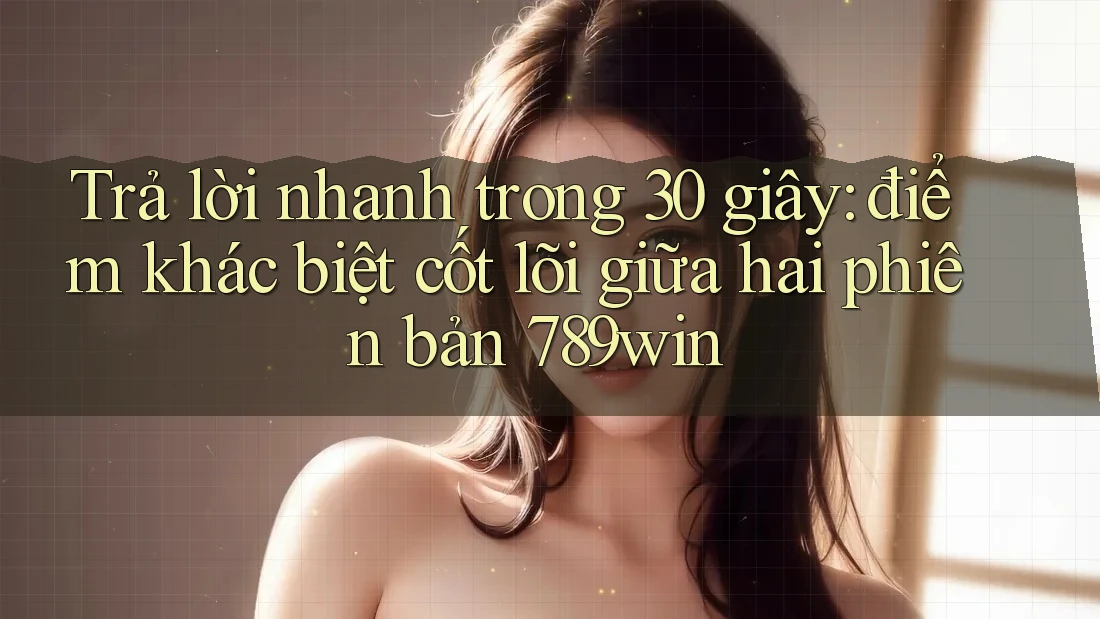 Trả lời nhanh trong 30 giây: điểm khác biệt cốt lõi giữa hai phiên bản 789win