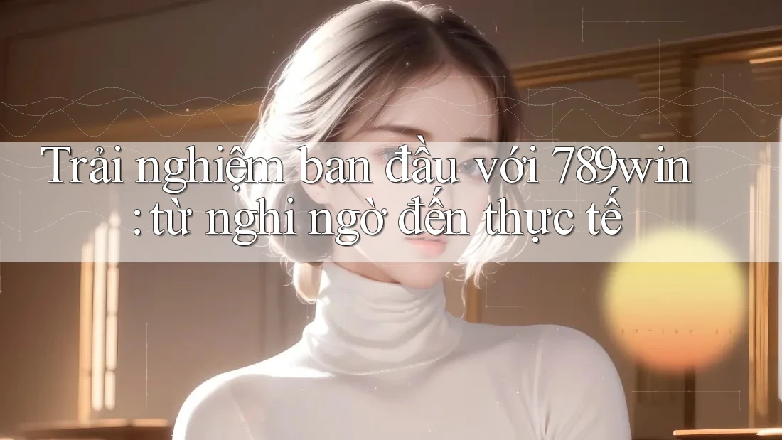 Trải nghiệm ban đầu với 789win: từ nghi ngờ đến thực tế Trải nghiệm ban đầu với 789win: từ nghi ngờ đến thực tế