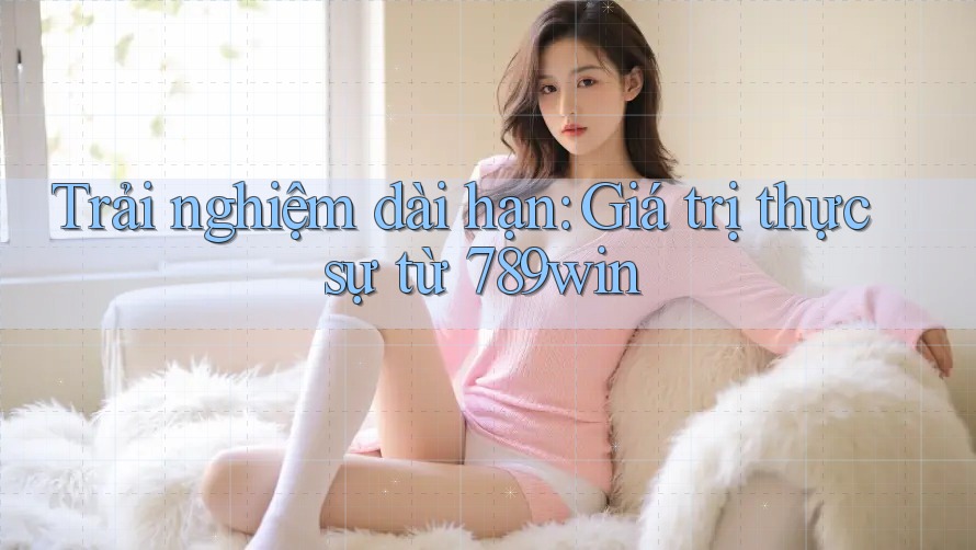 Trải nghiệm dài hạn: Giá trị thực sự từ 789win