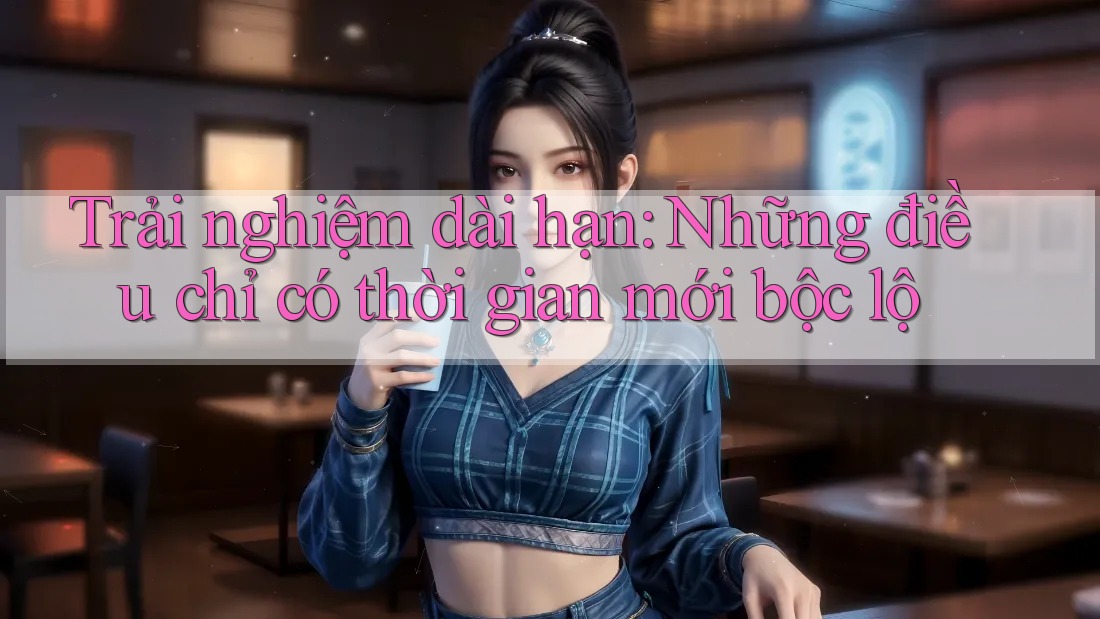 Trải nghiệm dài hạn: Những điều chỉ có thời gian mới bộc lộ Trải nghiệm dài hạn: Những điều chỉ có thời gian mới bộc lộ