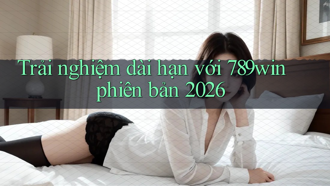 Trải nghiệm dài hạn với 789win phiên bản 2026 Trải nghiệm dài hạn với 789win phiên bản 2026