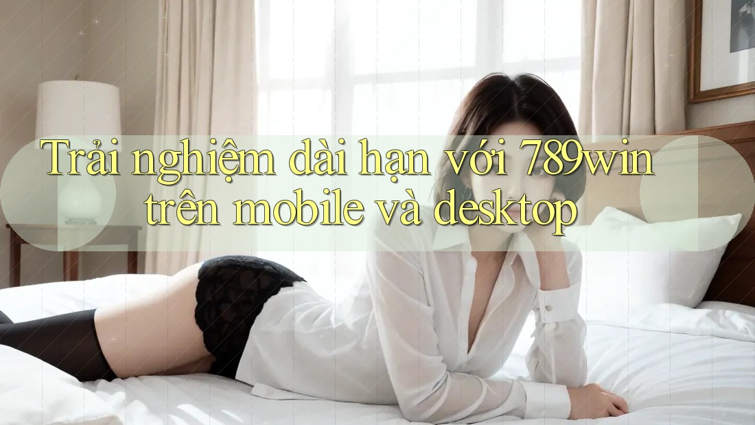 Trải nghiệm dài hạn với 789win trên mobile và desktop Trải nghiệm dài hạn với 789win trên mobile và desktop