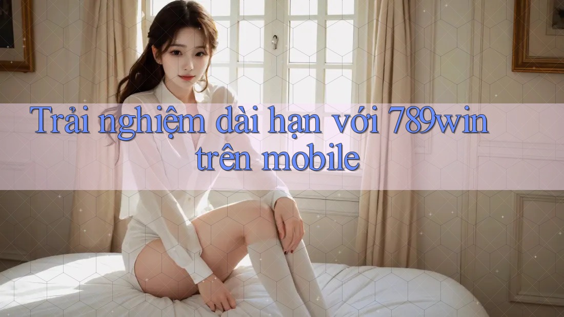 Trải nghiệm dài hạn với 789win trên mobile Trải nghiệm dài hạn với 789win trên mobile