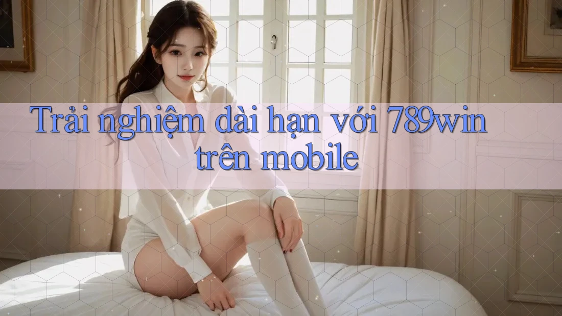 Trải nghiệm dài hạn với 789win trên mobile Trải nghiệm dài hạn với 789win trên mobile