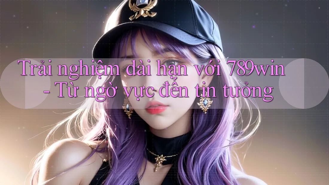 Trải nghiệm dài hạn với 789win - Từ ngờ vực đến tin tưởng Trải nghiệm dài hạn với 789win - Từ ngờ vực đến tin tưởng