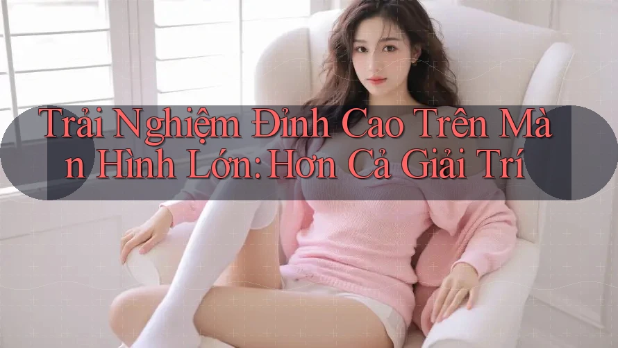 Trải Nghiệm Đỉnh Cao Trên Màn Hình Lớn: Hơn Cả Giải Trí
