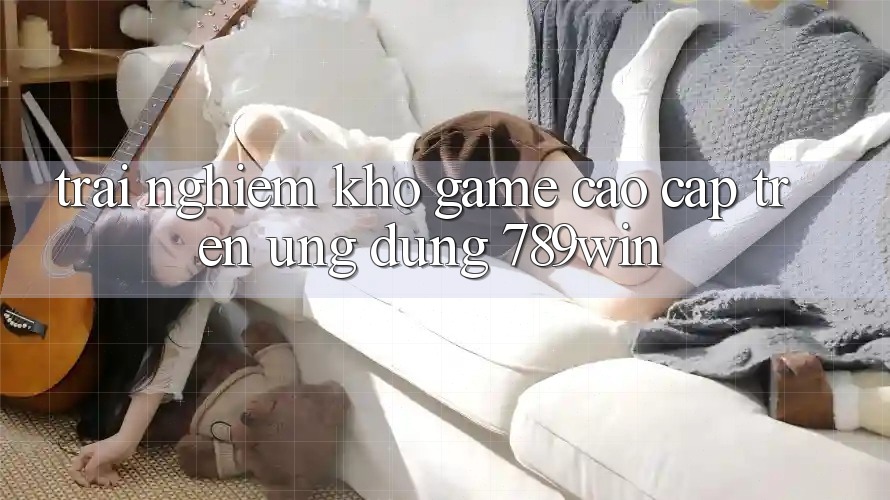 Trải nghiệm Kho Game Cao cấp Trên Ứng Dụng 789win Trải nghiệm Kho Game Cao cấp Trên Ứng Dụng 789win