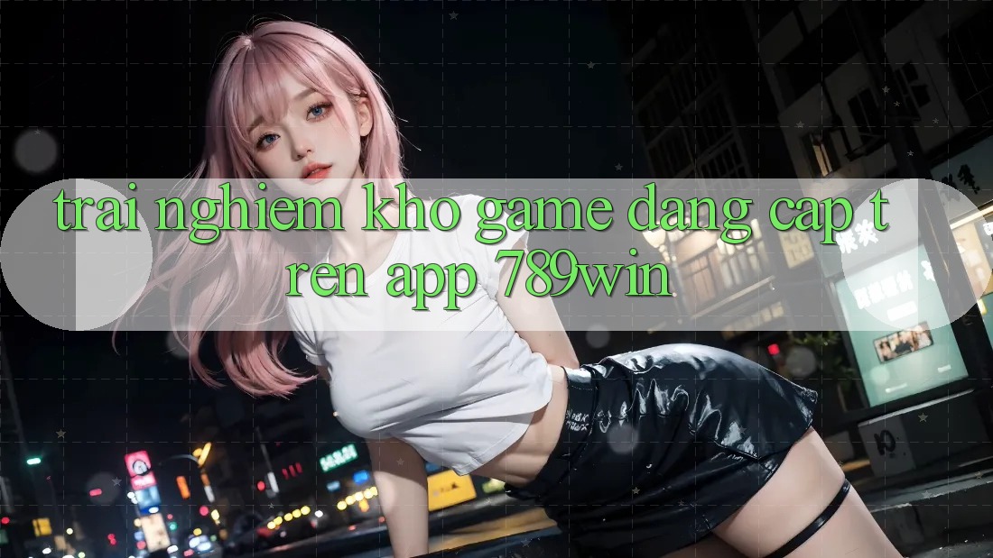 Trải nghiệm Kho Game Đẳng Cấp Trên App 789win Trải nghiệm Kho Game Đẳng Cấp Trên App 789win