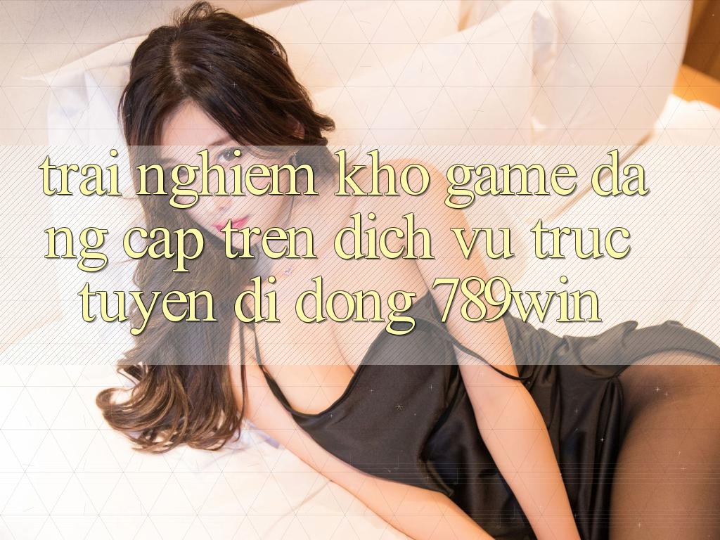 Trải nghiệm Kho Game Đẳng Cấp Trên Dịch vụ trực tuyến di động 789win Trải nghiệm Kho Game Đẳng Cấp Trên Dịch vụ trực tuyến di động 789win