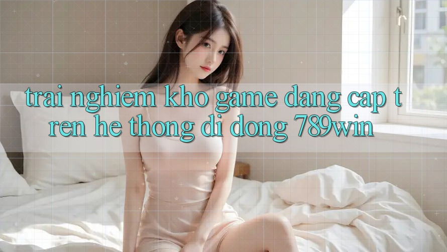 Trải nghiệm Kho Game Đẳng Cấp Trên Hệ thống di động 789win Trải nghiệm Kho Game Đẳng Cấp Trên Hệ thống di động 789win