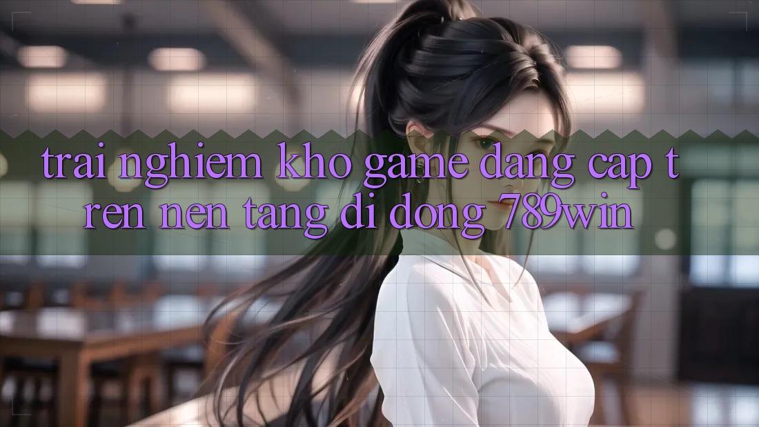 Trải nghiệm Kho Game Đẳng Cấp Trên Nền tảng di động 789win Trải nghiệm Kho Game Đẳng Cấp Trên Nền tảng di động 789win